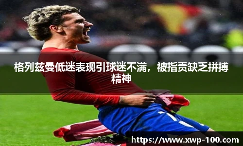 格列兹曼低迷表现引球迷不满，被指责缺乏拼搏精神